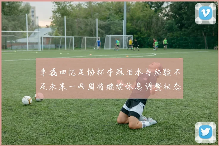 李磊回忆足协杯夺冠泪水与经验不足未来一两周将继续休息调整状态