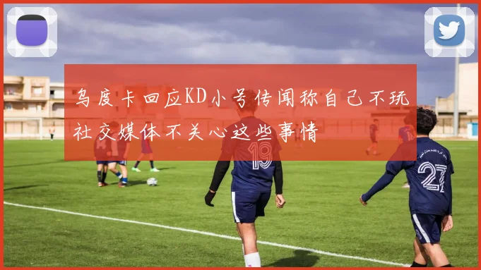 乌度卡回应KD小号传闻称自己不玩社交媒体不关心这些事情
