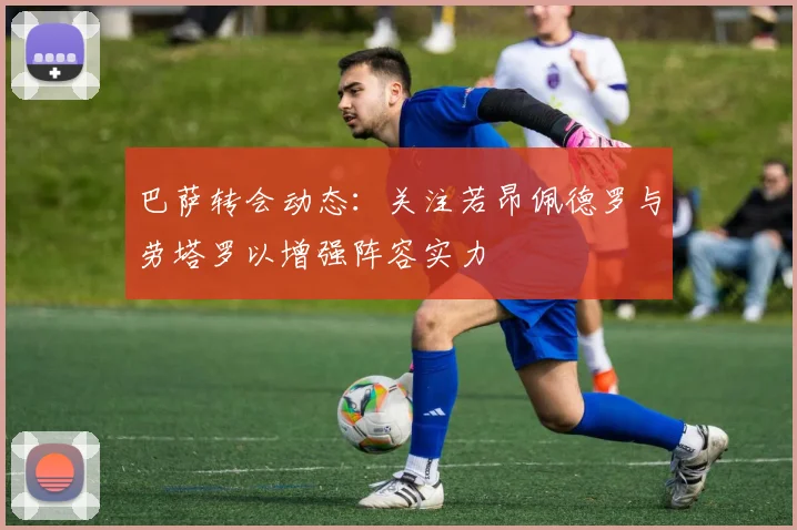 巴萨转会动态：关注若昂佩德罗与劳塔罗以增强阵容实力