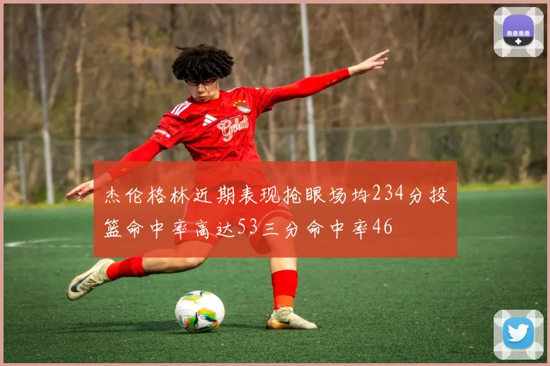 杰伦格林近期表现抢眼场均234分投篮命中率高达53三分命中率46