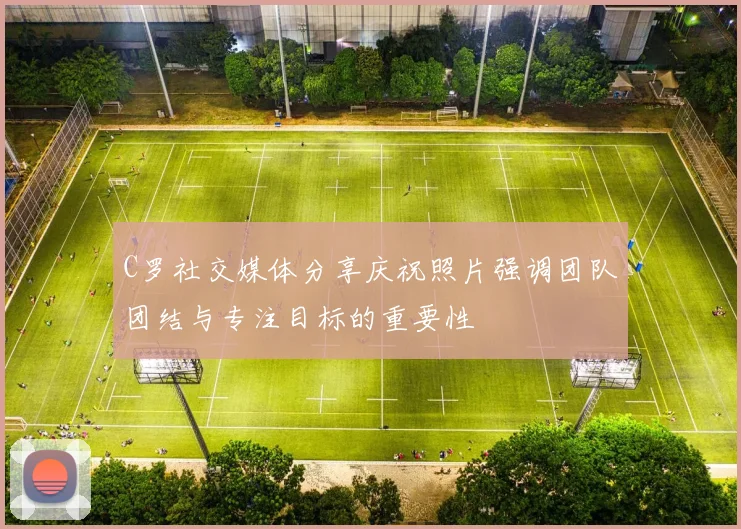 C罗社交媒体分享庆祝照片强调团队团结与专注目标的重要性