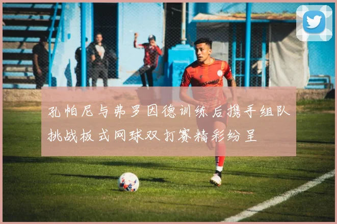 孔帕尼与弗罗因德训练后携手组队挑战板式网球双打赛精彩纷呈