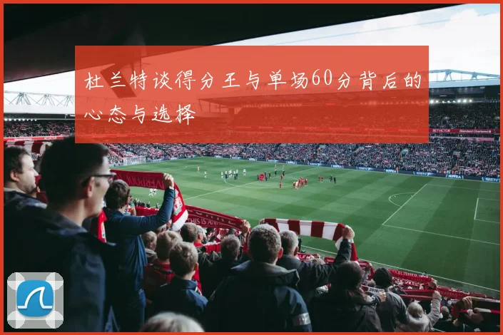 杜兰特谈得分王与单场60分背后的心态与选择