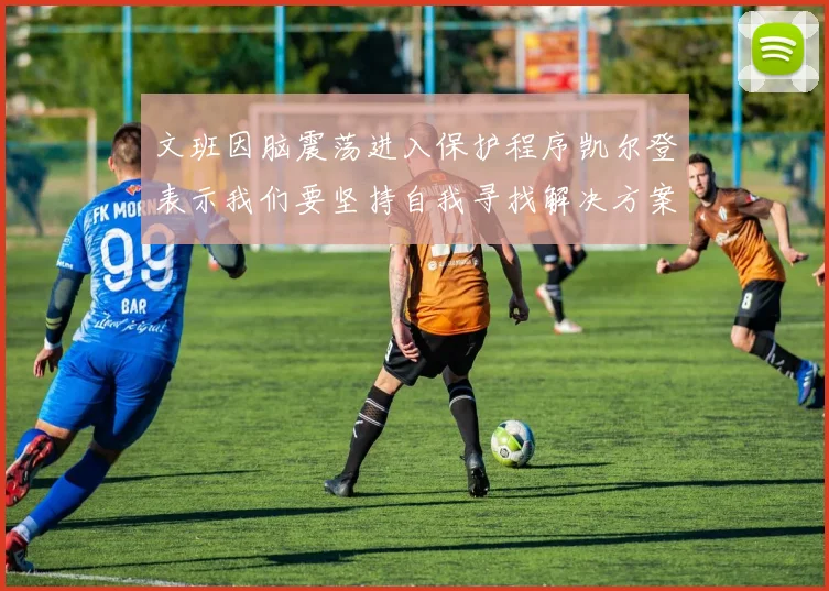 文班因脑震荡进入保护程序凯尔登表示我们要坚持自我寻找解决方案