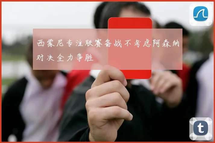 西蒙尼专注联赛备战不考虑阿森纳对决全力争胜