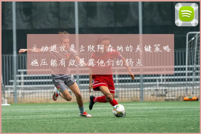 主动进攻是击败阿森纳的关键策略施压能有效暴露他们的弱点