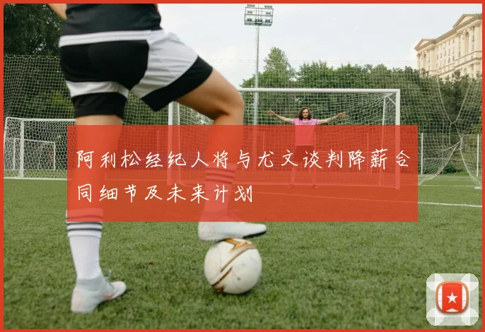 阿利松经纪人将与尤文谈判降薪合同细节及未来计划
