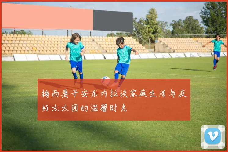 梅西妻子安东内拉谈家庭生活与友好太太团的温馨时光