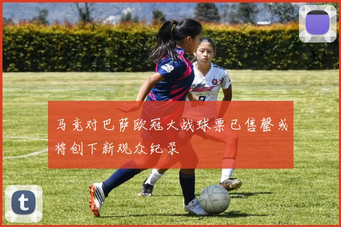 马竞对巴萨欧冠大战球票已售罄或将创下新观众纪录