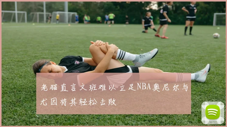 老猫直言文班难以立足NBA奥尼尔与尤因将其轻松击败