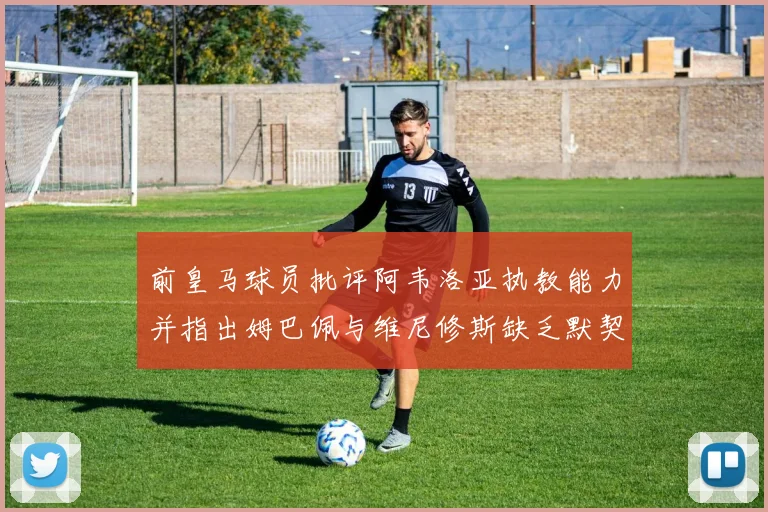前皇马球员批评阿韦洛亚执教能力并指出姆巴佩与维尼修斯缺乏默契