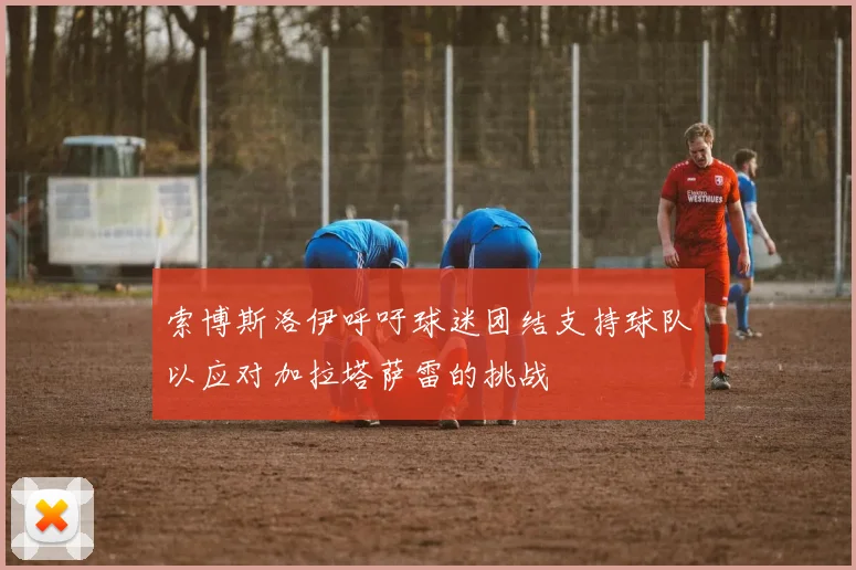 索博斯洛伊呼吁球迷团结支持球队以应对加拉塔萨雷的挑战