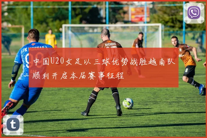 中国U20女足以三球优势战胜越南队顺利开启本届赛事征程