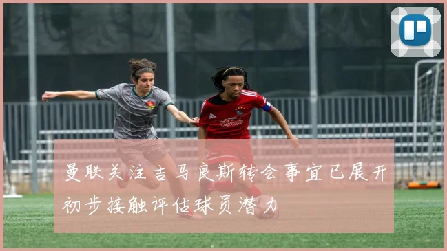 曼联关注吉马良斯转会事宜已展开初步接触评估球员潜力