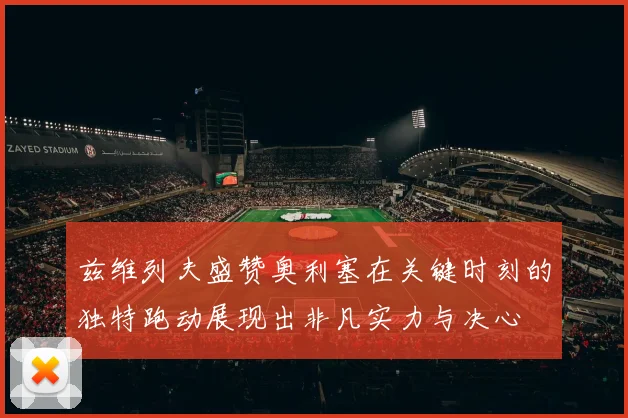 兹维列夫盛赞奥利塞在关键时刻的独特跑动展现出非凡实力与决心