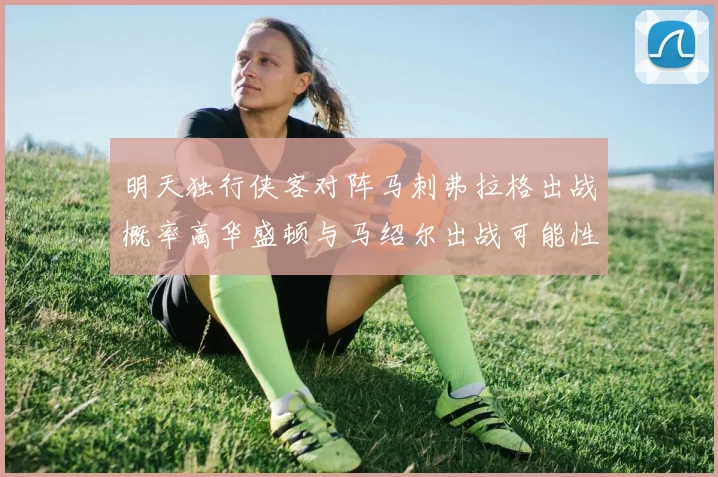 明天独行侠客对阵马刺弗拉格出战概率高华盛顿与马绍尔出战可能性小