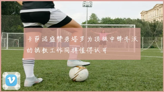 卡萨诺盛赞劳塔罗为顶级中锋齐沃的执教工作同样值得认可