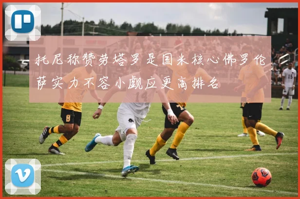 托尼称赞劳塔罗是国米核心佛罗伦萨实力不容小觑应更高排名