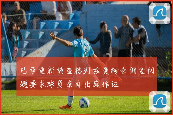 巴萨重新调查格列兹曼转会佣金问题要求球员亲自出庭作证