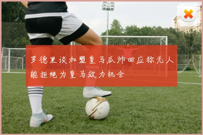 罗德里谈加盟皇马瓜帅回应称无人能拒绝为皇马效力机会