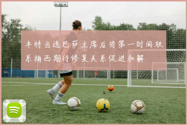 丰特当选巴萨主席后将第一时间联系梅西期待修复关系促进和解