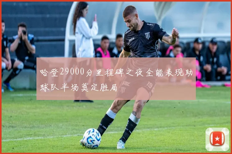 哈登29000分里程碑之夜全能表现助球队半场奠定胜局