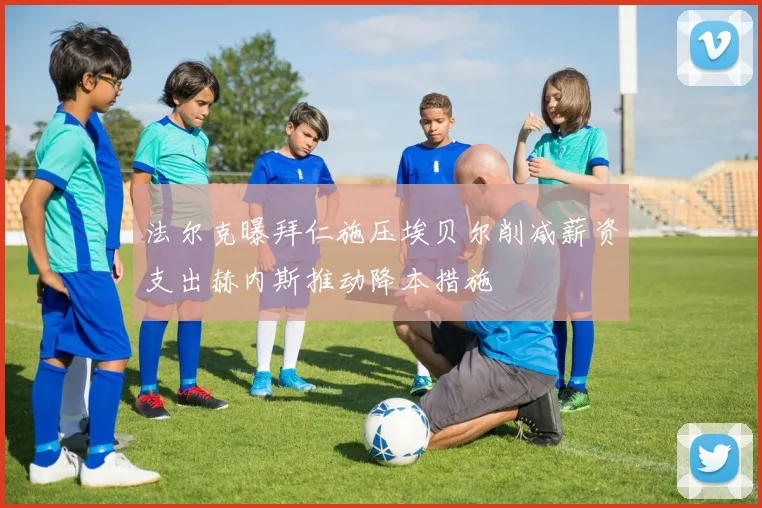 法尔克曝拜仁施压埃贝尔削减薪资支出赫内斯推动降本措施