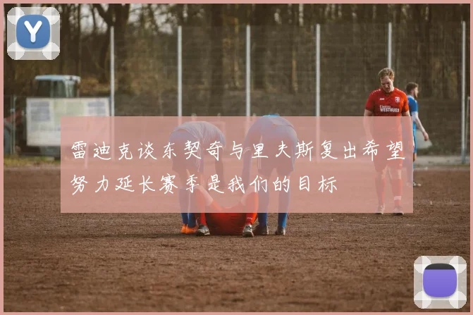 雷迪克谈东契奇与里夫斯复出希望努力延长赛季是我们的目标